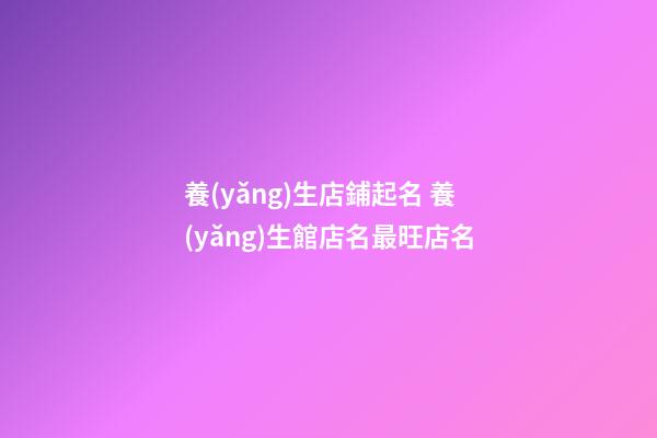 養(yǎng)生店鋪起名 養(yǎng)生館店名最旺店名-第1張-店鋪起名-玄機(jī)派